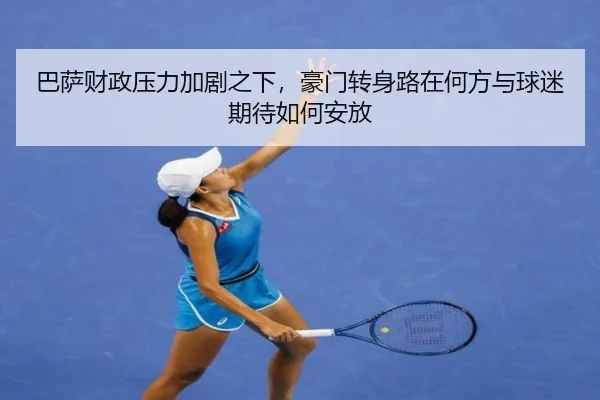 巴萨财政压力加剧之下，豪门转身路在何方与球迷期待如何安放